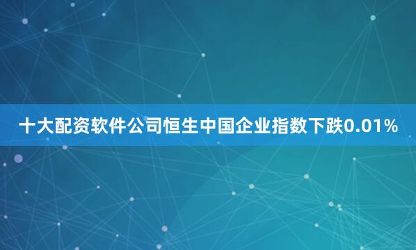 十大配资软件公司恒生中国企业指数下跌0.01%