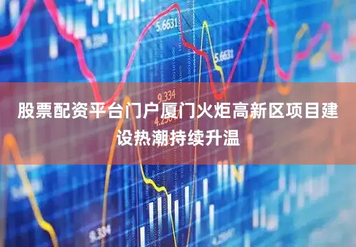 股票配资平台门户厦门火炬高新区项目建设热潮持续升温